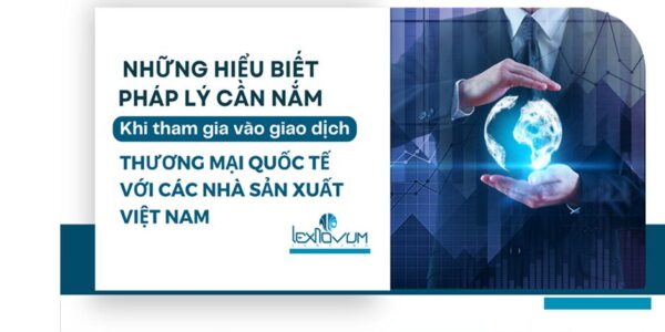 Những hiểu biết pháp lý cần nắm khi tham gia vào giao dịch Thương mại Quốc tế với Các Nhà Sản xuất Việt Nam