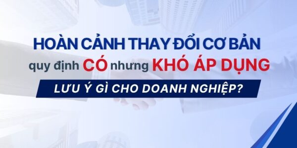Hoàn cảnh thay đổi cơ bản – Quy định có nhưng khó áp dụng – Lưu ý gì cho doanh nghiệp?
