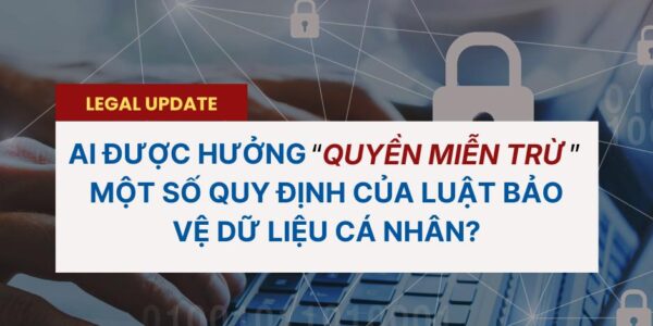 AI ĐƯỢC HƯỞNG “QUYỀN MIỄN TRỪ” – MỘT SỐ QUY ĐỊNH CỦA LUẬT BẢO VỆ DỮ LIỆU CÁ NHÂN?