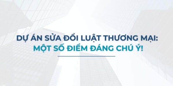 Dự án sửa đổi Luật Thương mại: Một số điểm đáng chú ý!
