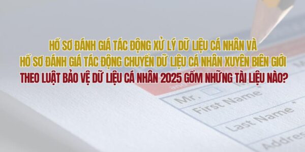 Hồ sơ đánh giá tác động xử lý dữ liệu cá nhân và hồ sơ đánh giá tác động chuyển dữ liệu cá nhân xuyên biên giới theo Luật Bảo vệ dữ liệu cá nhân 2025 gồm những tài liệu nào?