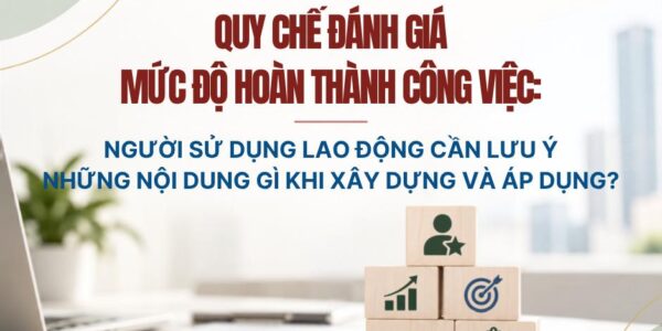 Quy chế đánh giá mức độ hoàn thành công việc: Người sử dụng lao động cần lưu ý những nội dung gì khi xây dựng và áp dụng?