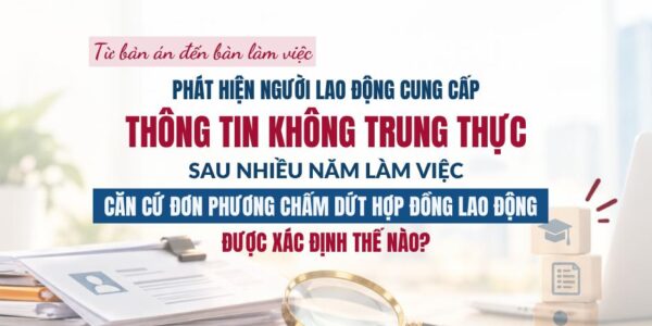 Từ bản án đến bàn làm việc: phát hiện người lao động cung cấp thông tin không trung thực sau nhiều năm làm việc – căn cứ đơn phương chấm dứt hợp đồng lao động được xác định thế nào?