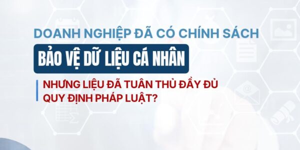 Doanh nghiệp đã có chính sách bảo vệ dữ liệu cá nhân – nhưng liệu đã tuân thủ đầy đủ quy định pháp luật?